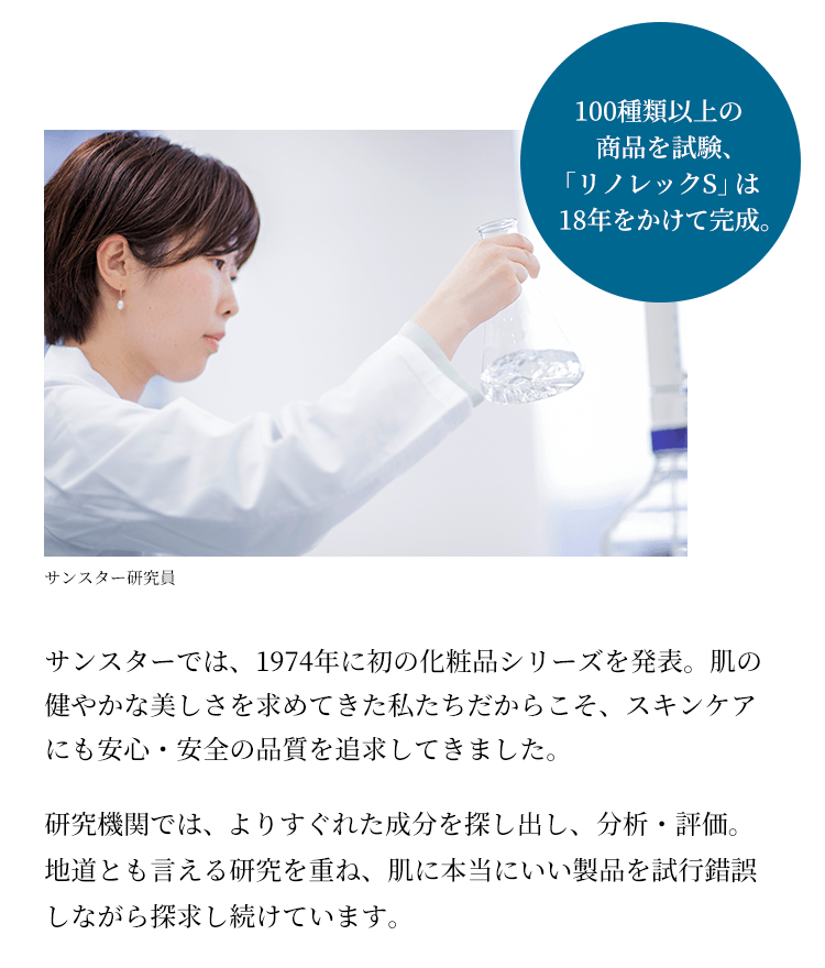 サンスターでは、1974年に初の化粧品シリーズを発表。肌の健やかな美しさを求めてきた私たちだからこそ、スキンケアにも安心・安全の品質を追求してきました。サンスターでは、1974年に初の化粧品シリーズを発表。肌の健やかな美しさを求めてきた私たちだからこそ、スキンケアにも安心・安全の品質を追求してきました。