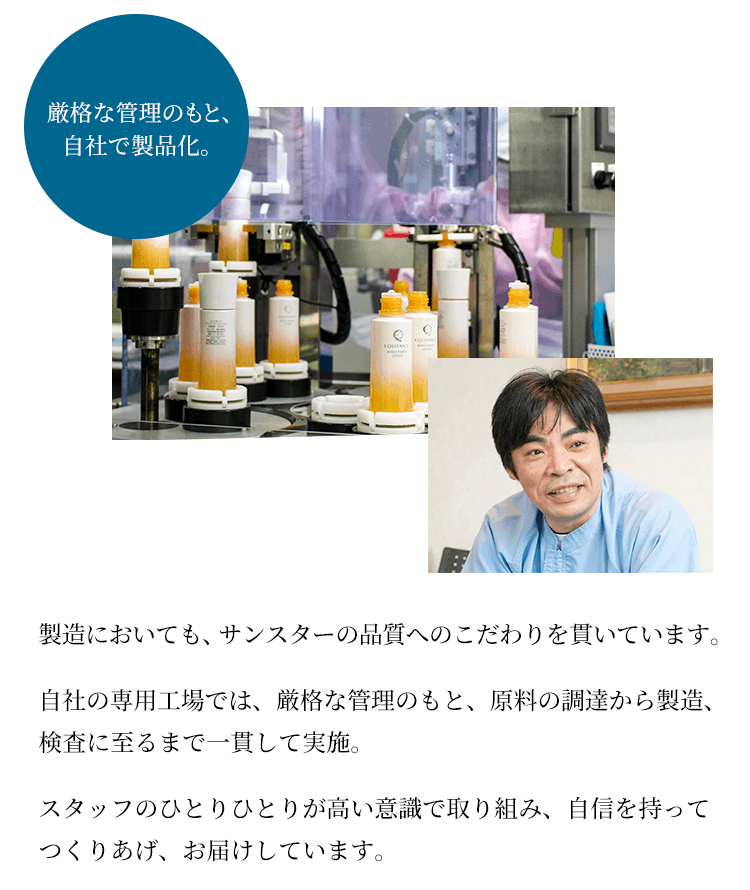 製造においても、サンスターの品質へのこだわりを貫いています。自社の専用工場では、厳格な管理のもと、原料の調達から製造、検査に至るまで一貫して実施。スタッフのひとりひとりが高い意識で取り組み、自信を持ってつくりあげ、お届けしています。
