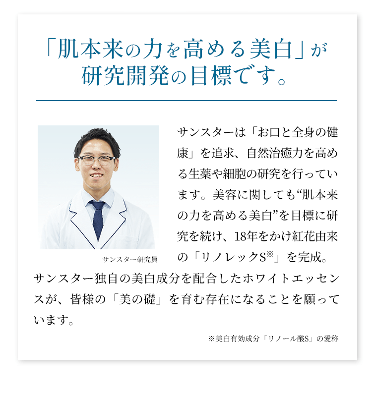 「肌本来の力を高める美白」が研究開発の目標です。サンスターは「お口と全身の健康」を追求、自然治癒力を高める生薬や細胞の研究を行っています。美容に関しても“肌本来の力を高める美白”を目標に研究を続け、18年をかけ紅花由来の「リノレックS」を完成。サンスター独自の美白成分を配合したホワイトエッセンスが、皆様の「美の礎」を育む存在になることを願っています。
