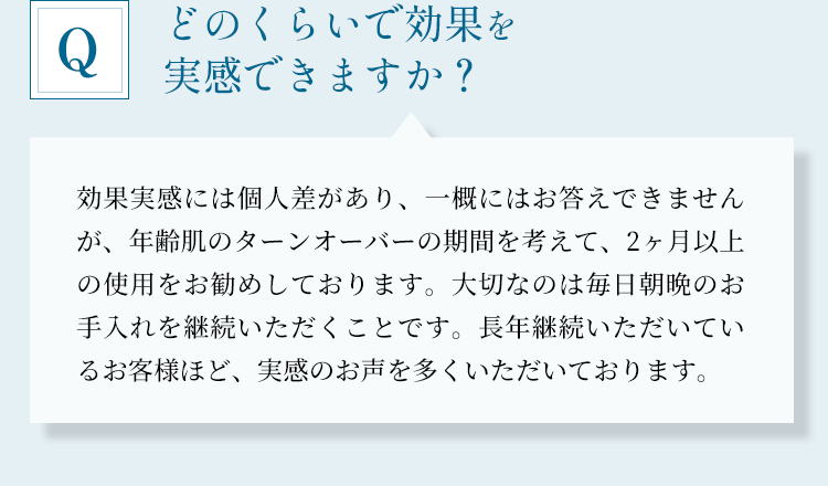 どのくらいで効果を実感できますか？」効果実感には個人差があり、一概にはお答えできませんが、年齢肌のターンオーバーの期間を考えて、2ヶ月以上の使用をお勧めしております。大切なのは毎日朝晩のお手入れを継続いただくことです。長年継続いただいているお客様ほど、実感のお声を多くいただいております。