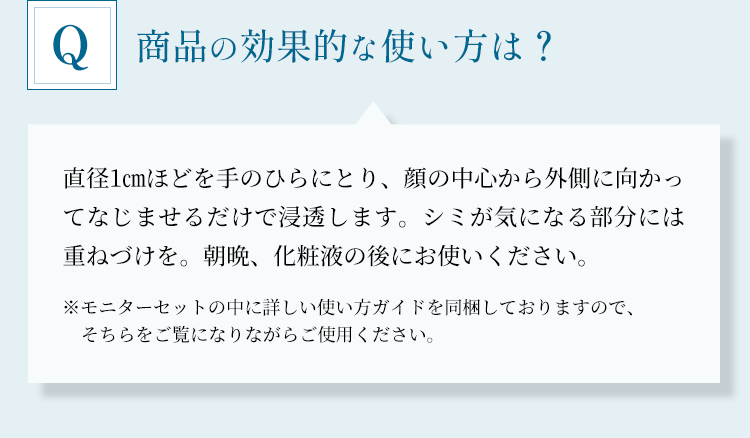 「商品の効果的な使い方は？」直径1cmほどを手のひらにとり、顔の中心から外側に向かってなじませるだけで浸透します。シミが気になる部分には重ねづけを。朝晩、化粧液の後にお使いください。※モニターセットの中に詳しい使い方ガイドを同梱しておりますので、そちらをご覧になりながらご使用ください。