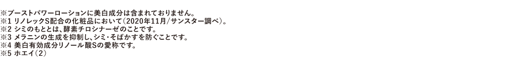 ※ブーストパワーローションに美白成分は含まれておりません。※1 リノレックS配合の化粧品において（2020年11月/サンスター調べ）。※2 シミのもととは、酵素チロシナーゼのことです。※3 メラニンの生成を抑制し、シミ・そばかすを防ぐことです。※4 美白有効成分リノール酸Sの愛称です。※5 ホエイ（2）