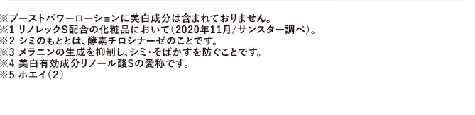 ※ブーストパワーローションに美白成分は含まれておりません。※1 リノレックS配合の化粧品において（2020年11月/サンスター調べ）。※2 シミのもととは、酵素チロシナーゼのことです。※3 メラニンの生成を抑制し、シミ・そばかすを防ぐことです。※4 美白有効成分リノール酸Sの愛称です。※5 ホエイ（2）