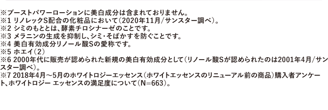 ※ブーストパワーローションに美白成分は含まれておりません。※1 リノレックS配合の化粧品において（2020年11月/サンスター調べ）。※2 シミのもととは、酵素チロシナーゼのことです。※3 メラニンの生成を抑制し、シミ・そばかすを防ぐことです。※4 美白有効成分リノール酸Sの愛称です。※5 ホエイ（２）※6 2000年代に販売が認められた新規の美白有効成分として（リノール酸Sが認められたのは2001年4月/サンスター調べ）。※7 2018年4月~5月のホワイトロジーエッセンス（ホワイトエッセンスのリニューアル前の商品）購入者アンケート、ホワイトロジー エッセンスの満足度について（N=663）。
