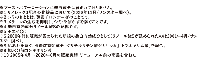 ※ブーストパワーローションに美白成分は含まれておりません。※1 リノレックS配合の化粧品において（2020年11月/サンスター調べ）。※2 シミのもととは、酵素チロシナーゼのことです。※3 メラニンの生成を抑制し、シミ・そばかすを防ぐことです。※4 美白有効成分リノール酸Sの愛称です。※5 ホエイ（２）※6 2000年代に販売が認められた新規の美白有効成分として（リノール酸Sが認められたのは2001年4月/サンスター調べ）。※8 肌あれを防ぐ。抗炎症有効成分「グリチルリチン酸ジカリウム」「トラネキサム酸」を配合。※9 加水分解コンキオリン液※10 2005年4月～2020年6月の販売実績(リニューアル前の商品を含む)。