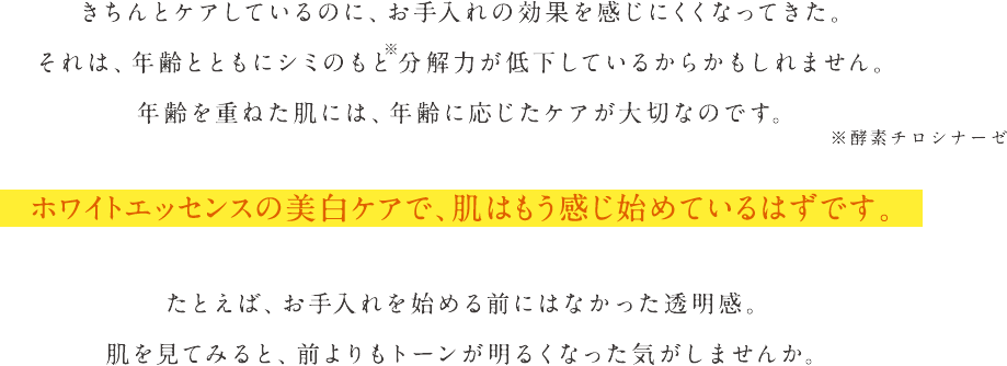 きちんとケアしているのに、お手入れの効果を感じにくくなってきた。それは、年齢とともにシミのもと※分解力が低下しているからかもしれません。年齢を重ねた肌には、年齢に応じたケアが大切なのです。 ※酵素チロシナーゼ　ホワイトエッセンスの美白ケアで、肌はもう感じ始めているはずです。 たとえば、お手入れを始める前にはなかった透明感。肌を見てみると、前よりもトーンが明るくなった気がしませんか。