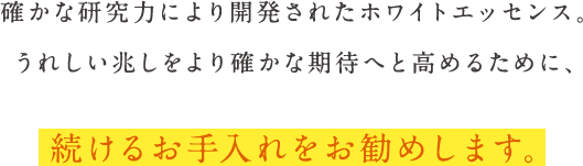 確かな研究力により開発されたホワイトエッセンス。嬉しい兆しをより確かな期待へと高めるために、続けるお手入れをお勧めします。