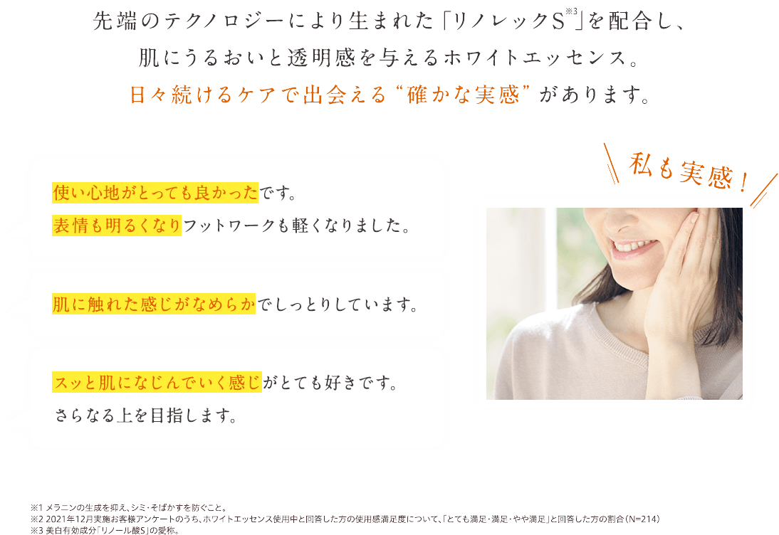 先端のテクノロジーにより生まれた「リノレックS」を配合し、肌にうるおいと透明感を与えるホワイトエッセンス。日々続けるケアで出会える“確かな実感”があります。私も実感!使い心地がとっても良かったです。表情も明るくなりフットワークも軽くなりました。肌に触れた感じが滑らかでしっとりしています。スッと肌になじんでいく感じがとっても好きで。さらなる上を目指します。