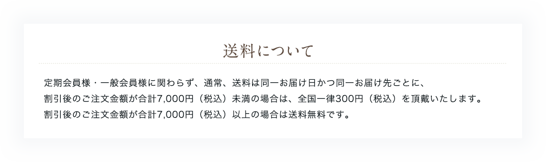 送料について 定期会員様・一般会員様に関わらず、通常、送料は同一お届け日かつ同一お届け先ごとに、割引後のご注文金額が合計7,000円(税込)未満の場合は、全国一律300円(税込)を頂戴いたします。割引後のご注文金額が合計7,000円(税込)以上の場合は送料無料です。