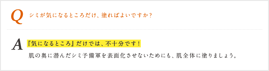 Q シミが気になるところだけ、塗ればよいですか？ A「気になるところ」だけでは、不十分です!肌の奥に潜んだシミ予備軍を表面化させないためにも、肌全体に乗りましょう。