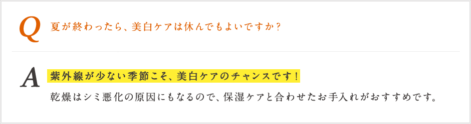 Q 夏が終わったら、美白ケアは休んでもよいですか？ A 紫外線が少ない季節こそ、美白ケアのチャンスです!感想はしみ悪化の原因にもなるので、保湿ケアと合わせたお手入れがおすすめです。