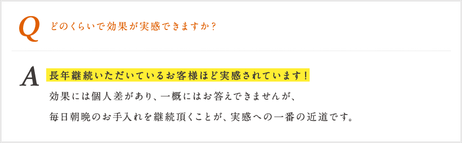 Q どのくらいで効果が実感できますか? A 長年継続いただいているお客様ほど実感されています!効果には個人差があり、一概にはお答えできませんが、毎日朝晩のお手入れを継続いただくことが、実感への一番の近道です。 