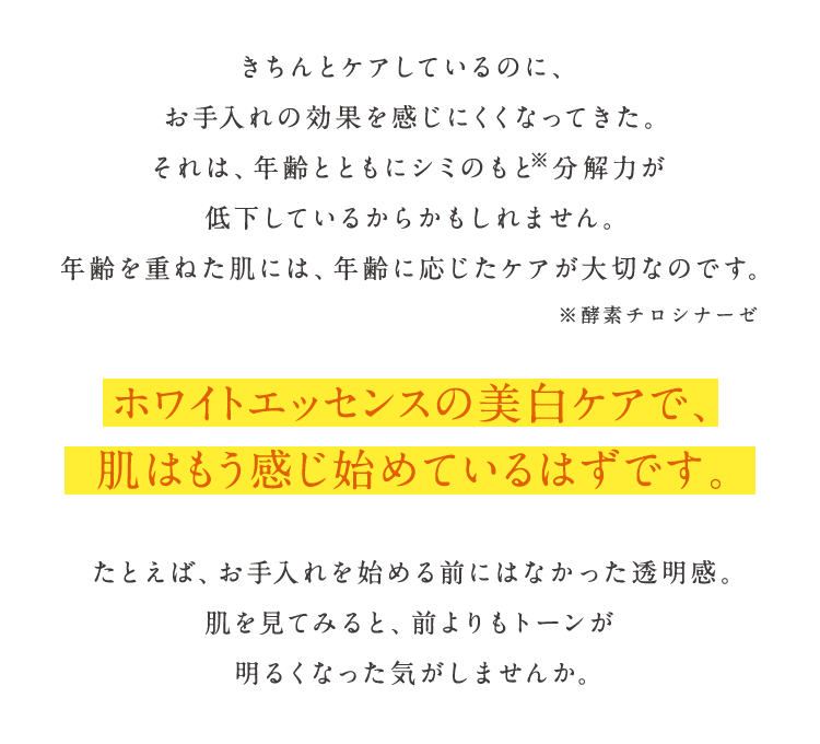 きちんとケアしているのに、お手入れの効果を感じにくくなってきた。それは、年齢とともにシミのもと※分解力が低下しているからかもしれません。年齢を重ねた肌には、年齢に応じたケアが大切なのです。 ※酵素チロシナーゼ　ホワイトエッセンスの美白ケアで、肌はもう感じ始めているはずです。たとえば、お手入れを始める前にはなかった透明感。肌を見てみると、前よりもトーンが明るくなった気がしませんか。