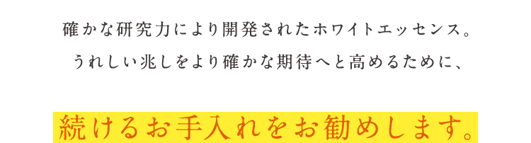 確かな研究力により開発されたホワイトエッセンス。嬉しい兆しをより確かな期待へと高めるために、続けるお手入れをお勧めします。