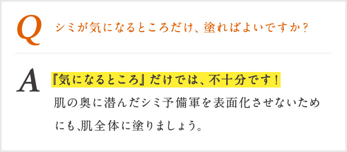 Q シミが気になるところだけ、塗ればよいですか？ A「気になるところ」だけでは、不十分です!肌の奥に潜んだシミ予備軍を表面化させないためにも、肌全体に乗りましょう。