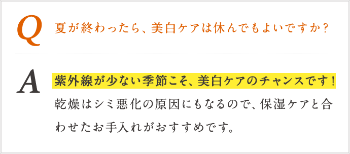 Q 夏が終わったら、美白ケアは休んでもよいですか？ A 紫外線が少ない季節こそ、美白ケアのチャンスです!感想はしみ悪化の原因にもなるので、保湿ケアと合わせたお手入れがおすすめです。