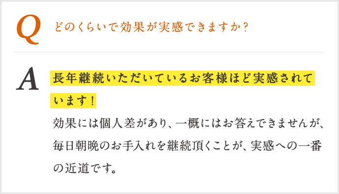 Q どのくらいで効果が実感できますか? A 長年継続いただいているお客様ほど実感されています!効果には個人差があり、一概にはお答えできませんが、毎日朝晩のお手入れを継続いただくことが、実感への一番の近道です。 