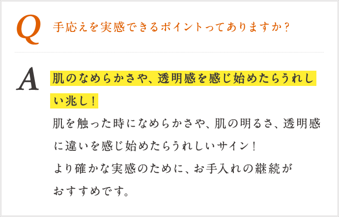 Q 手応えを実感できるポイントってありますか? A 肌のなめらかさや、透明感を感じ始めたら嬉しい兆し!肌を触った時に滑らかさ、肌の明るさ、透明感に違いを感じ始めたらうれしいサイン!より確かな実感のために、お手入れの継続がおすすめです。