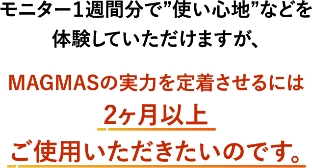 MAGMASの実力を定着させるには2ヶ月以上ご使用いただきたいのです。