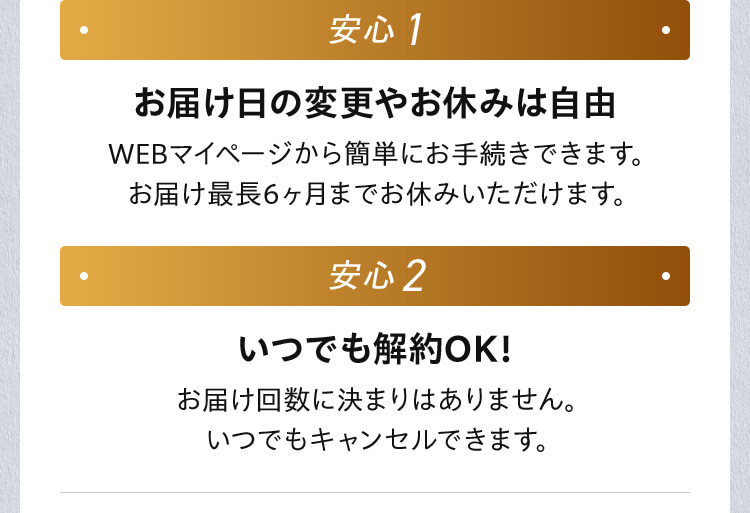 安心1 お届け日の変更やお休みは自由 WEBマイページから簡単にお手続きできます。 お届け最長6ヶ月までお休みいただけます。 安心2 いつでも解約OK！ お届け回数に決まりはありません。 いつでもキャンセルできます。