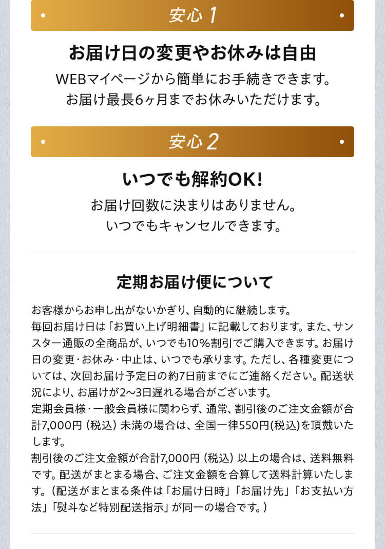 安心1 お届け日の変更やお休みは自由 WEBマイページから簡単にお手続きできます。 お届け最長6ヶ月までお休みいただけます。 安心2 いつでも解約OK！ お届け回数に決まりはありません。 いつでもキャンセルできます。