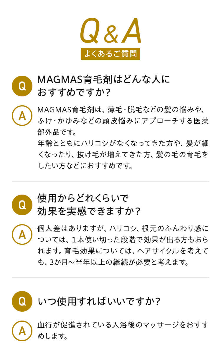 Q&A Q.MAGMAS育毛剤はどんな人におすすめですか？ A.MAGMAS育毛剤は、薄毛・脱毛などの髪の悩みや、ふけ・かゆみなどの頭皮悩みにアプローチする医薬部外品です。年齢とともにハリコシがなくなってきた方や、髪が細くなったり、抜け毛が増えてきた方、髪の毛の育毛をしたい方などにおすすめです。 Q.使用からどれくらいで効果を実感できますか？ A.個人差はありますが、ハリコシ、根元のふんわり感については、１本使い切った段階で効果が出る方もおられます。育毛効果については、ヘアサイクルを考えても、3か月～半年以上の継続が必要と考えます。 Q.いつ使用すればいいですか？ A.血行が促進されている入浴後のマッサージをおすすめします。