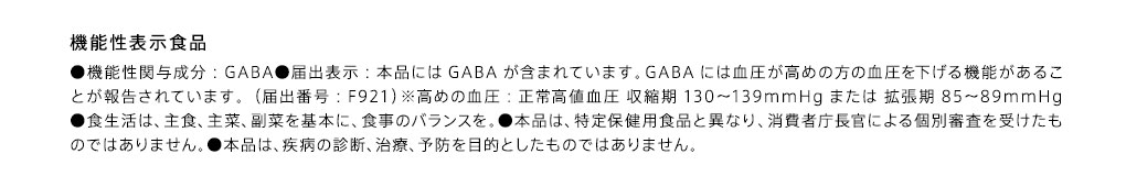 機能性表示食品 ●機能性関与成分：GABA●届出表示：本品にはGABAが含まれています。GABAには血圧が高めの方の血圧を下げる機能があることが報告されています。（届出番号：F921）※高めの血圧：正常高値血圧 収縮期130-139mmHgまたは 拡張期85-89mmHg●食生活は、主食、主菜、副菜を基本に、食事のバランスを。●本品は、特定保健用食品と異なり、消費者庁長官による個別審査を受けたものではありません。●本品は、疾病の診断、治療、予防を目的としたものではありません。※1原材料由来の糖類が含まれています。※2厚生労働省「令和元年国民健康・栄養調査」、健康・体力づくり事業財団「健康日本21」より