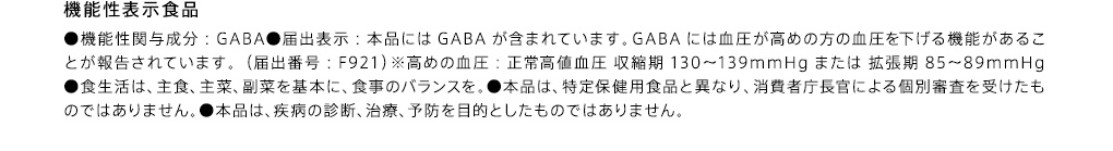 機能性表示食品 ●機能性関与成分：GABA●届出表示：本品にはGABAが含まれています。GABAには血圧が高めの方の血圧を下げる機能があることが報告されています。（届出番号：F921）※高めの血圧：正常高値血圧 収縮期130-139mmHgまたは 拡張期85-89mmHg●食生活は、主食、主菜、副菜を基本に、食事のバランスを。●本品は、特定保健用食品と異なり、消費者庁長官による個別審査を受けたものではありません。●本品は、疾病の診断、治療、予防を目的としたものではありません。