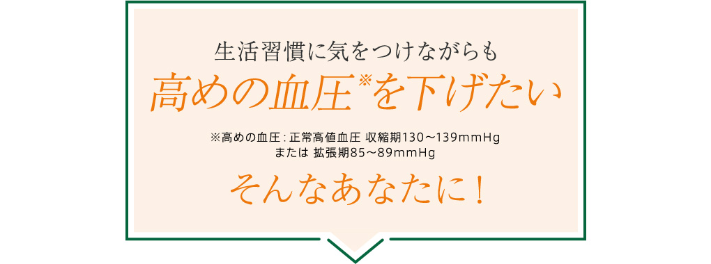 生活習慣に気をつけながらも高めの血圧※を下げたいそんなあなたに！※高めの血圧：正常高値血圧 収縮期130～139mmHgまたは 拡張期85～89mmHg