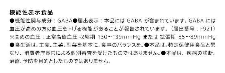 機能性表示食品 ●機能性関与成分：GABA●届出表示：本品にはGABAが含まれています。GABAには血圧が高めの方の血圧を下げる機能があることが報告されています。（届出番号：F921）※高めの血圧：正常高値血圧 収縮期130-139mmHgまたは 拡張期85-89mmHg●食生活は、主食、主菜、副菜を基本に、食事のバランスを。●本品は、特定保健用食品と異なり、消費者庁長官による個別審査を受けたものではありません。●本品は、疾病の診断、治療、予防を目的としたものではありません。※1原材料由来の糖類が含まれています。※2厚生労働省「令和元年国民健康・栄養調査」、健康・体力づくり事業財団「健康日本21」より