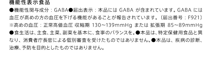 機能性表示食品 ●機能性関与成分：GABA●届出表示：本品にはGABAが含まれています。GABAには血圧が高めの方の血圧を下げる機能があることが報告されています。（届出番号：F921）※高めの血圧：正常高値血圧 収縮期130-139mmHgまたは 拡張期85-89mmHg●食生活は、主食、主菜、副菜を基本に、食事のバランスを。●本品は、特定保健用食品と異なり、消費者庁長官による個別審査を受けたものではありません。●本品は、疾病の診断、治療、予防を目的としたものではありません。