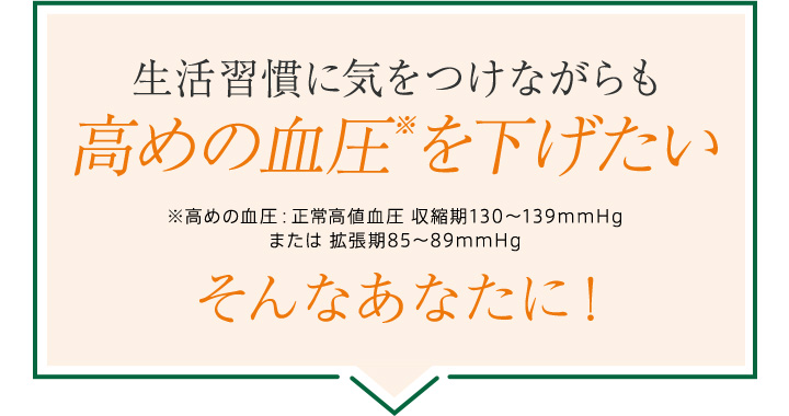 生活習慣に気をつけながらも高めの血圧※を下げたいそんなあなたに！※高めの血圧：正常高値血圧 収縮期130～139mmHgまたは 拡張期85～89mmHg