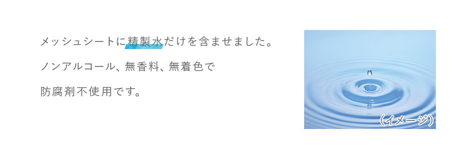 メッシュシートに精製水だけを含ませました。ノンアルコール、無香料、無着色で防腐剤不使用です。