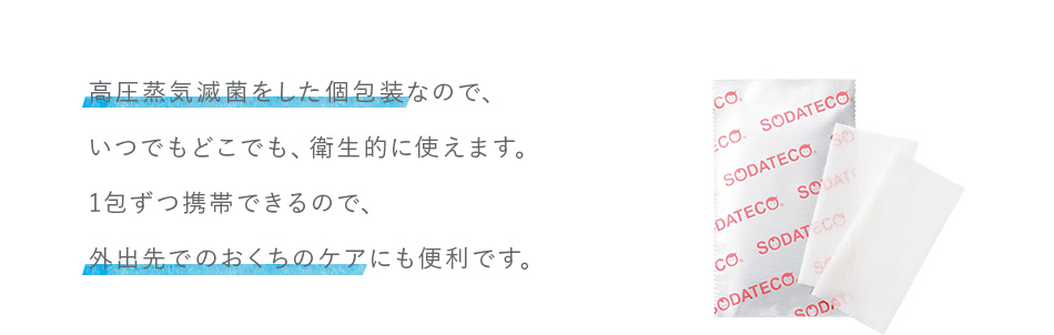 高圧蒸気滅菌をした個包装なので、いつでもどこでも、衛生的に使えます。1包ずつ携帯できるので、外出先でのおくちのケアにも便利です。