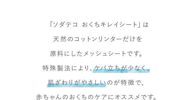 「ソダテコおくちキレイシート」は天然のコットンリンターだけを原料にしたメッシュシートです。特殊製法により、ケバ立ちが少なく、肌ざわりがやさしいのが特徴で、赤ちゃんのおくちのケアにオススメです。