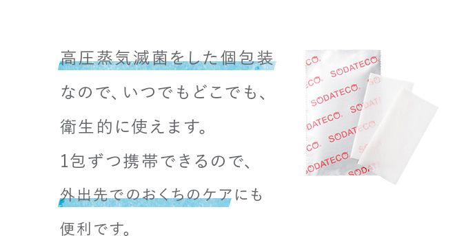 高圧蒸気滅菌をした個包装なので、いつでもどこでも、衛生的に使えます。1包ずつ携帯できるので、外出先でのおくちのケアにも便利です。