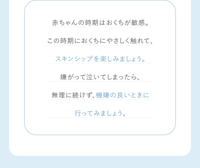 赤ちゃんの時期はおくちが敏感。この時期におくちにやさしく触れて、スキンシップを楽しみましょう。嫌がって泣いてしまったら、無理に続けず、機嫌の良いときに行ってみましょう。