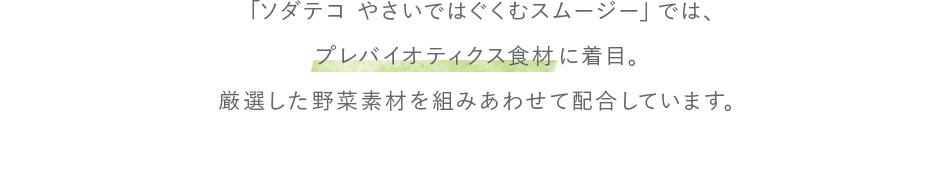 「ソダテコ やさいではぐくむスムージー」では、プレバイオティクス食材に着目。厳選した野菜素材を組みあわせて配合しています。