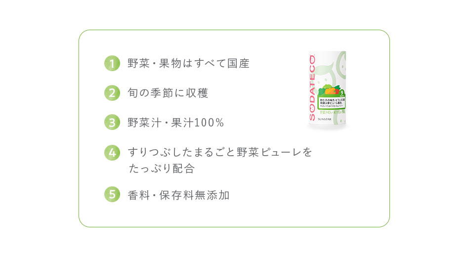 1,野菜・果物はすべて国産 2,旬の季節に収穫 3,野菜汁・果汁100% 4,すりつぶしたまるごと野菜ピューレをたっぷり配合 5,香料・保存料無添加