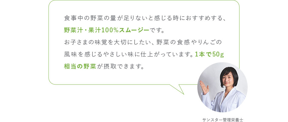 食事中の野菜の量が足りないと感じる時におすすめする、野菜汁・果汁100%スムージーです。お子さまの味覚を大切にしたい、野菜の食感やりんごの風味を感じるやさしい味に仕上がっています。1本で50g相当の野菜が摂取できます。