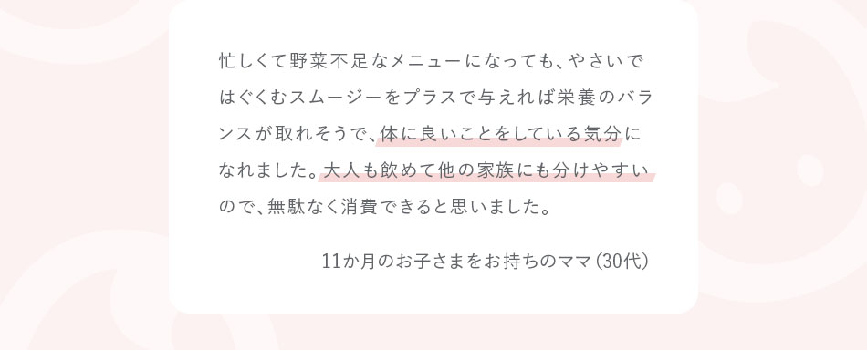 忙しくて野菜不足なメニューになっても、やさいではぐくむスムージーをプラスで与えれば栄養のバランスが取れそうで、体に良いことをしている気分になれました。大人も飲めて他の家族にも分けやすいので、無駄なく消費できると思いました。11か月のお子さまをお持ちのママ（30代）