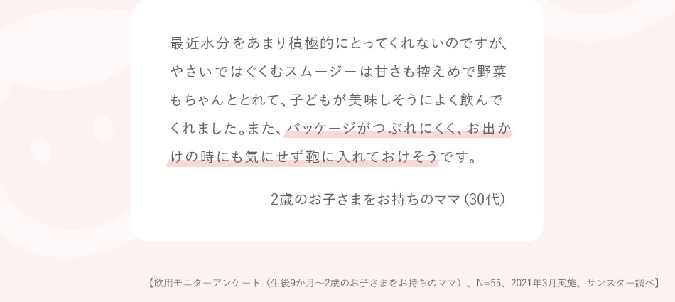 最近水分をあまり積極的にとってくれないのですが、やさいではぐくむスムージーは甘さも控えめで野菜もちゃんととれて、子どもが美味しそうによく飲んでくれました。また、パッケージがつぶれにくく、お出かけの時にも気にせず鞄に入れておけそうです。2歳のお子さまをお持ちのママ（30代）【飲用モニターアンケート（生後9か月～2歳のお子さまをお持ちのママ）、N=55、2021年3月実施、サンスター調べ】