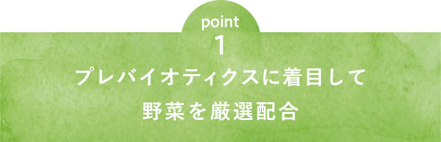 point1 プレバイオティクスに着目して野菜を厳選配合
