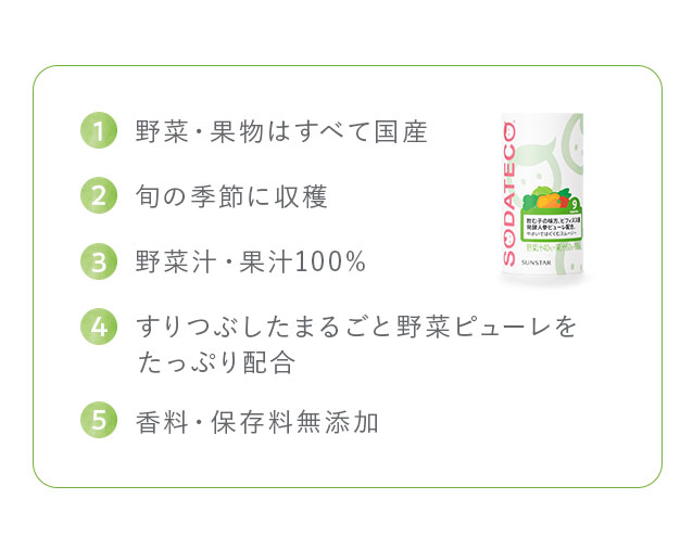 1,野菜・果物はすべて国産 2,旬の季節に収穫 3,野菜汁・果汁100% 4,すりつぶしたまるごと野菜ピューレをたっぷり配合 5,香料・保存料無添加