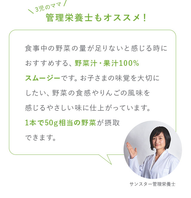 3児のママ管理栄養士もオススメ！食事中の野菜の量が足りないと感じる時におすすめする、野菜汁・果汁100%スムージーです。お子さまの味覚を大切にしたい、野菜の食感やりんごの風味を感じるやさしい味に仕上がっています。1本で50g相当の野菜が摂取できます。