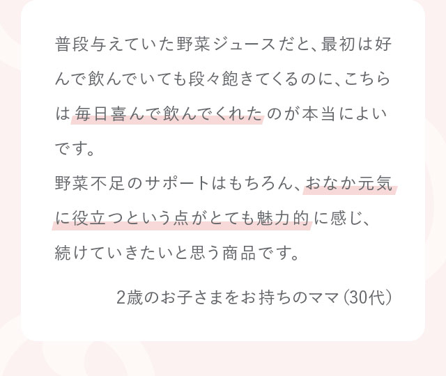 普段与えていた野菜ジュースだと、最初は好んで飲んでいても段々飽きてくるのに、こちらは毎日喜んで飲んでくれたのが本当によいです。野菜不足のサポートはもちろん、おなか元気に役立つという点がとても魅力的に感じ、続けていきたいと思う商品です。2歳のお子さまをお持ちのママ（30代）