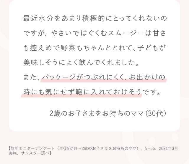 最近水分をあまり積極的にとってくれないのですが、やさいではぐくむスムージーは甘さも控えめで野菜もちゃんととれて、子どもが美味しそうによく飲んでくれました。また、パッケージがつぶれにくく、お出かけの時にも気にせず鞄に入れておけそうです。2歳のお子さまをお持ちのママ（30代）【飲用モニターアンケート（生後9か月～2歳のお子さまをお持ちのママ）、N=55、2021年3月実施、サンスター調べ】