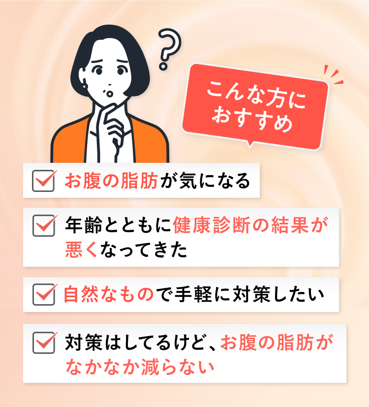こんな方におすすめお腹の脂肪が気になる年齢とともに健康診断の結果が悪くなってきた自然なもので手軽に対策したい対策はしてるけど、お腹の脂肪がなかなか減らない