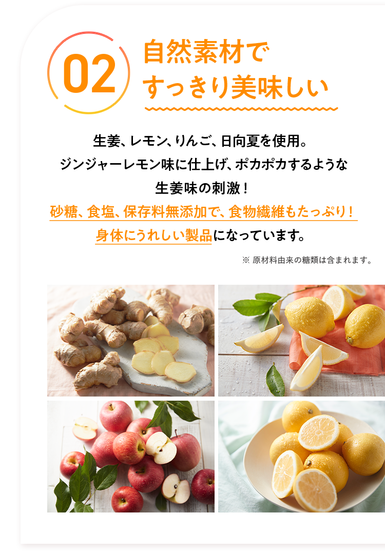 02 自然素材ですっきり美味しい生姜、レモン、りんご、日向夏を使用。 ジンジャーレモン味に仕上げ、ポカポカするような生姜味の刺激! 砂糖、食塩、保存料無添加で、食物繊維もたっぷり! 身体にうれしい製品になっています。 ※原材料由来の糖類は含まれます。