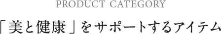 PRODUCT CATEGORY 「 美と健康 」をサポートするアイテム